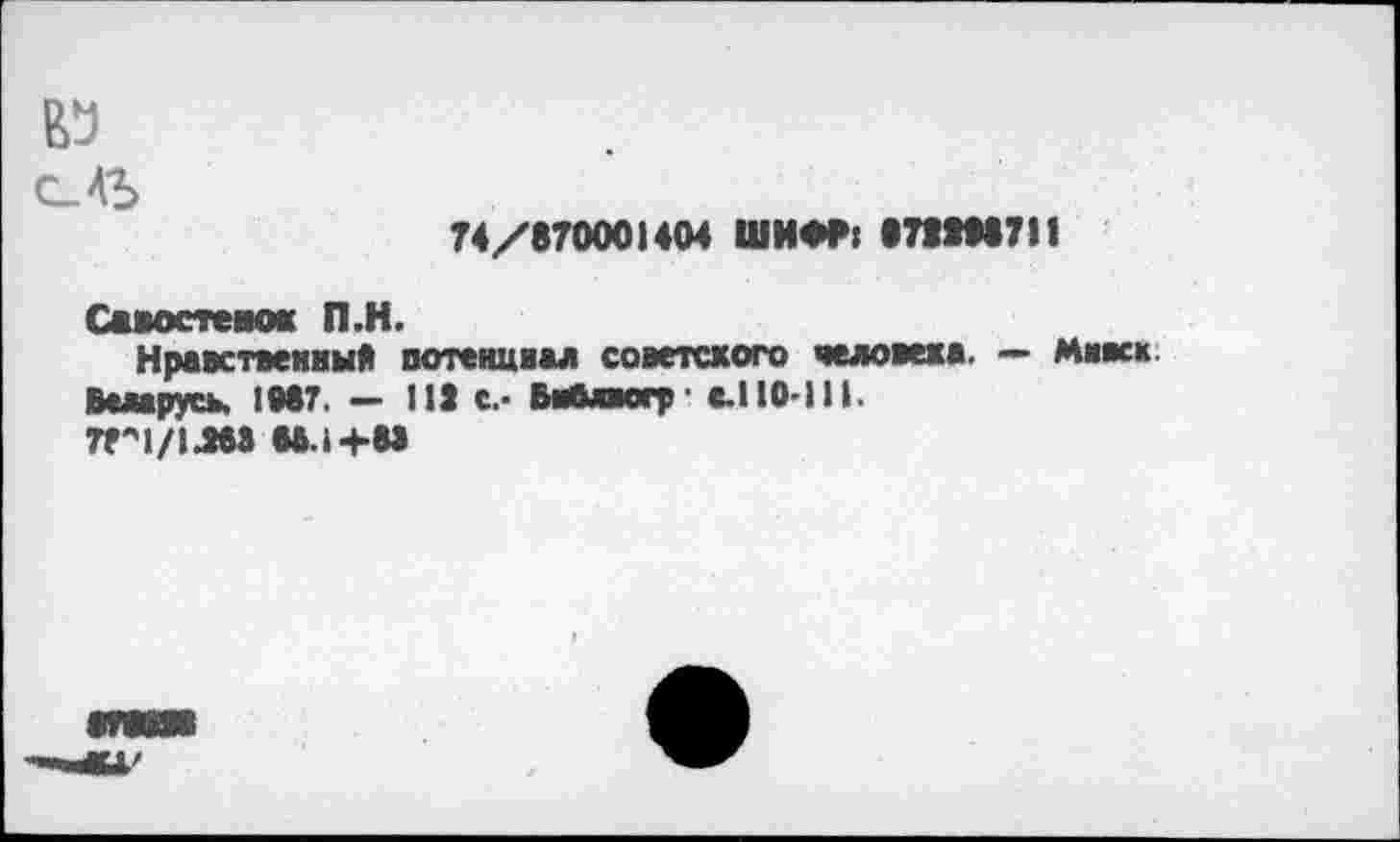 ﻿№
74/870001404 ШИФР: 87S1M7I1
Савостемж П.Н.
Нравственный потенциал советского человека. — Мивск.
Беларусь, IM7. — 113 с.- Библвогр - с.110-111.
7Г1/1ЛМ U.I4-88